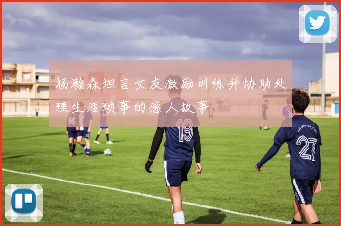 杨瀚森坦言女友激励训练并协助处理生活琐事的感人故事