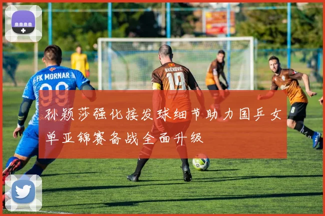孙颖莎强化接发球细节助力国乒女单亚锦赛备战全面升级