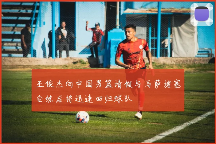 王俊杰向中国男篮请假与马萨诸塞合练后将迅速回归球队