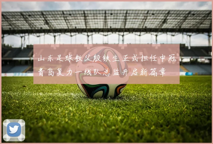 山东足球教父殷铁生正式担任中冠青岛复力一线队总监开启新篇章